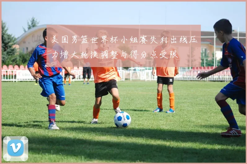 美国男篮世界杯小组赛失利出线压力增大轮换调整与得分点受限