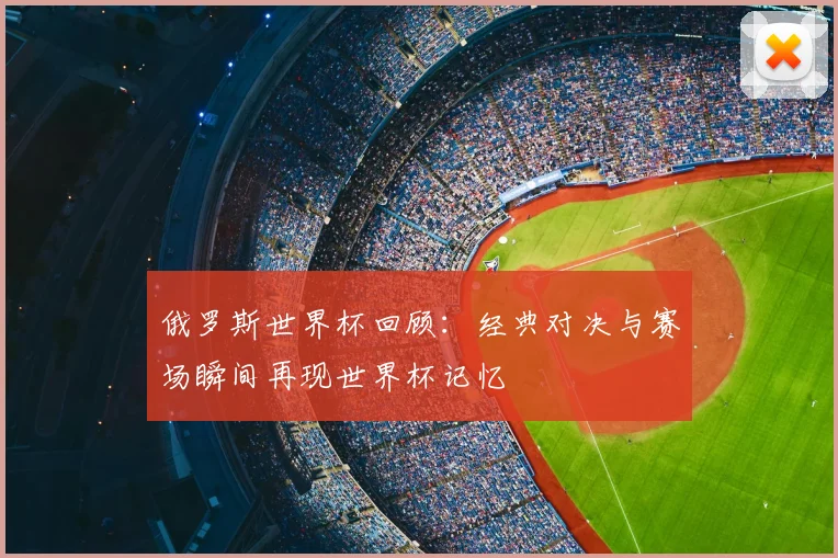 俄罗斯世界杯回顾:经典对决与赛场瞬间再现世界杯记忆