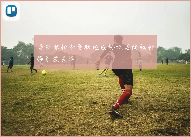 马奎尔转会曼联达成协议后防线补强引发关注