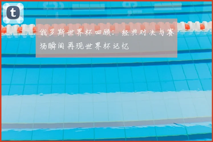 俄罗斯世界杯回顾:经典对决与赛场瞬间再现世界杯记忆