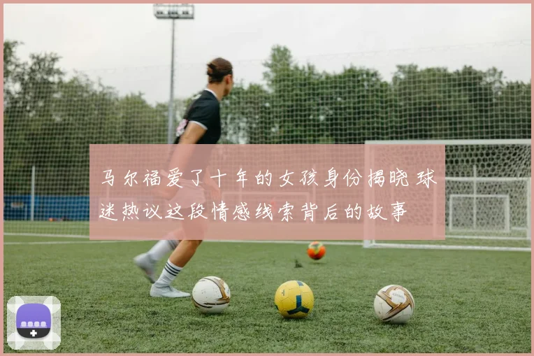 马尔福爱了十年的女孩身份揭晓 球迷热议这段情感线索背后的故事