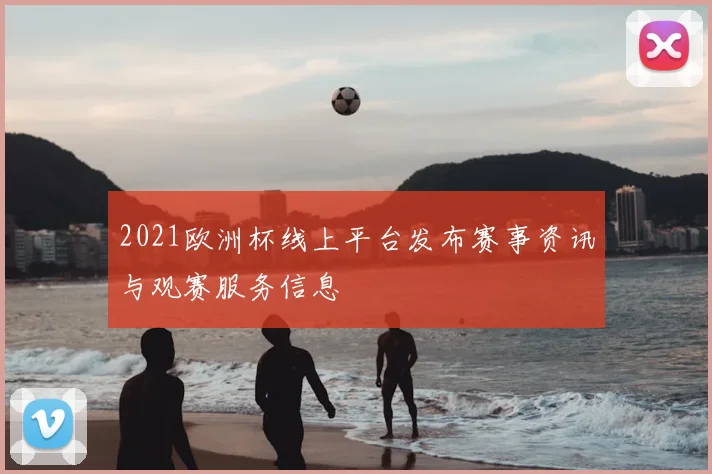 2021欧洲杯线上平台发布赛事资讯与观赛服务信息