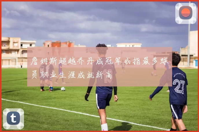 詹姆斯超越乔丹成冠军戒指最多球员职业生涯成就新高