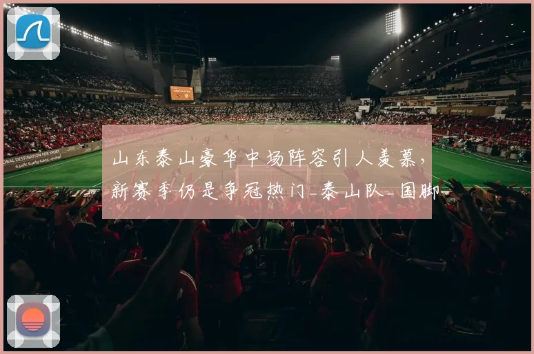 山东泰山豪华中场阵容引人羡慕，新赛季仍是争冠热门_泰山队_国脚_竞争实力