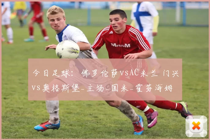 今日足球：佛罗伦萨vsAC米兰 门兴vs奥格斯堡_主场_国米_霍芬海姆