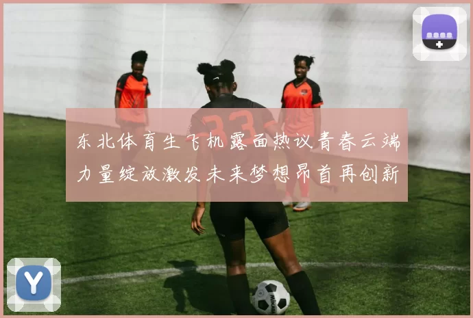 东北体育生飞机露面热议青春云端力量绽放激发未来梦想昂首再创新