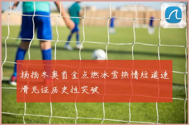 杨扬冬奥首金点燃冰雪热情短道速滑见证历史性突破