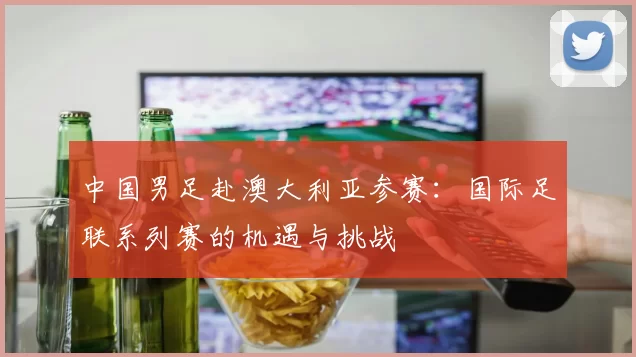 中国男足赴澳大利亚参赛:国际足联系列赛的机遇与挑战