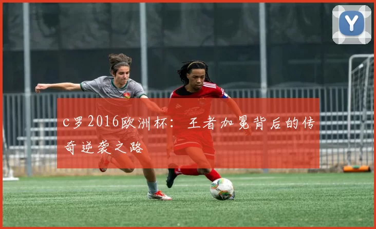 c罗2016欧洲杯：王者加冕背后的传奇逆袭之路