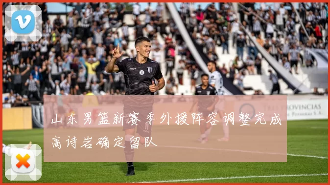 山东男篮新赛季外援阵容调整完成高诗岩确定留队