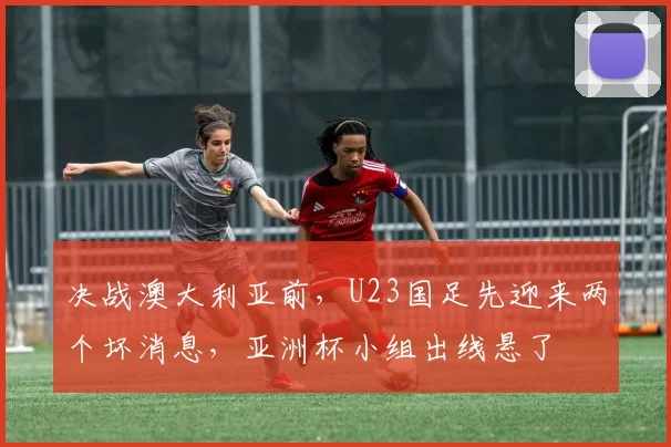 决战澳大利亚前，U23国足先迎来两个坏消息，亚洲杯小组出线悬了