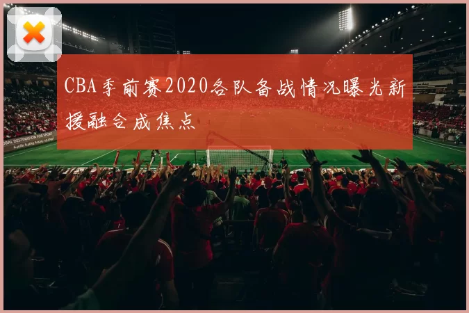 CBA季前赛2020各队备战情况曝光新援融合成焦点