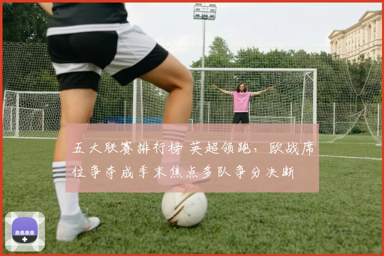 五大联赛排行榜 英超领跑,欧战席位争夺成季末焦点多队争分决断