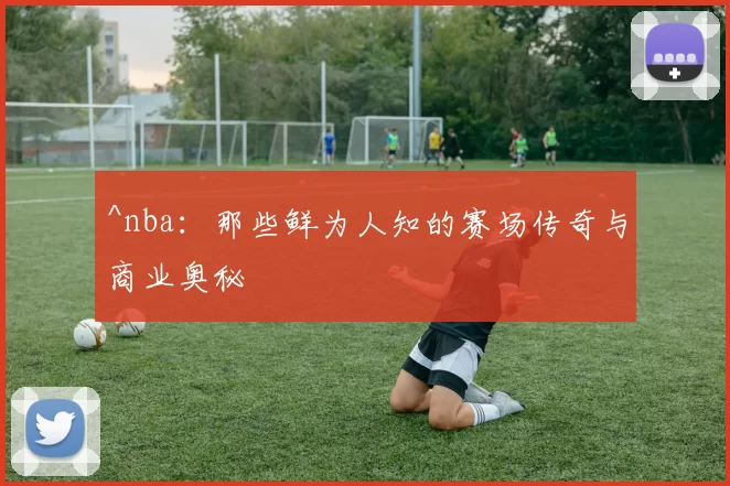 ^nba:那些鲜为人知的赛场传奇与商业奥秘