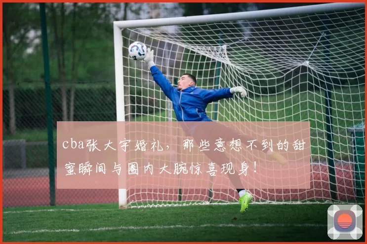 cba张大宇婚礼，那些意想不到的甜蜜瞬间与圈内大腕惊喜现身！