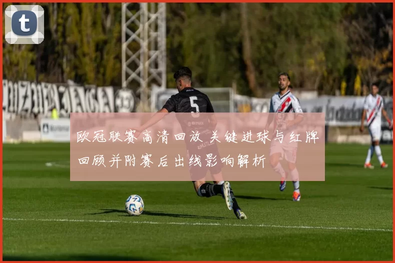 欧冠联赛高清回放 关键进球与红牌回顾并附赛后出线影响解析