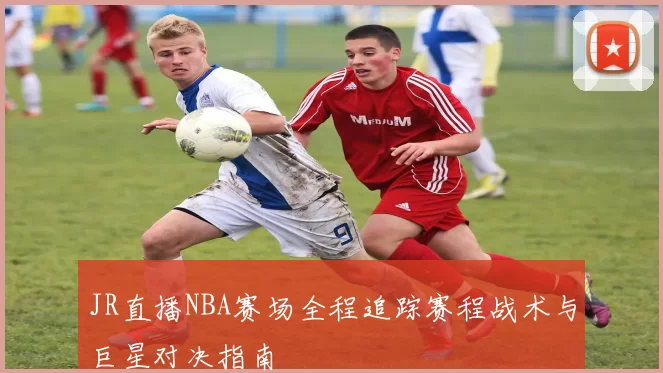 JR直播NBA赛场全程追踪赛程战术与巨星对决指南