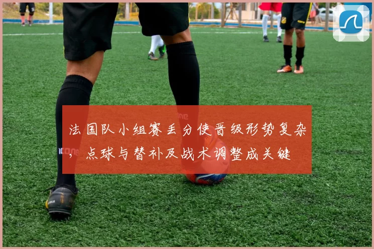 法国队小组赛丢分使晋级形势复杂，点球与替补及战术调整成关键