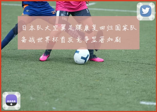 日本队大空翼足踝康复回归国家队备战世界杯首发竞争显著加剧