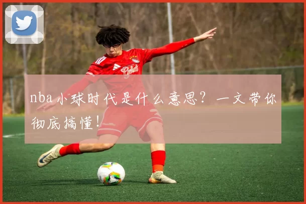 nba小球时代是什么意思？一文带你彻底搞懂！