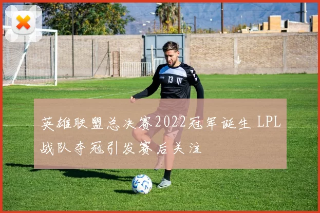 英雄联盟总决赛2022冠军诞生 LPL战队夺冠引发赛后关注