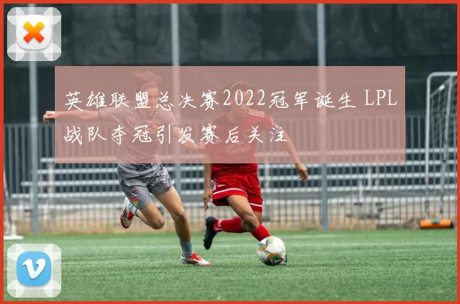 英雄联盟总决赛2022冠军诞生 LPL战队夺冠引发赛后关注