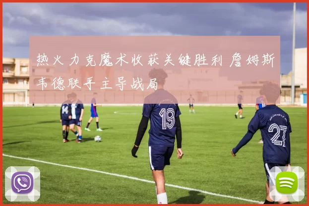 热火力克魔术收获关键胜利 詹姆斯韦德联手主导战局