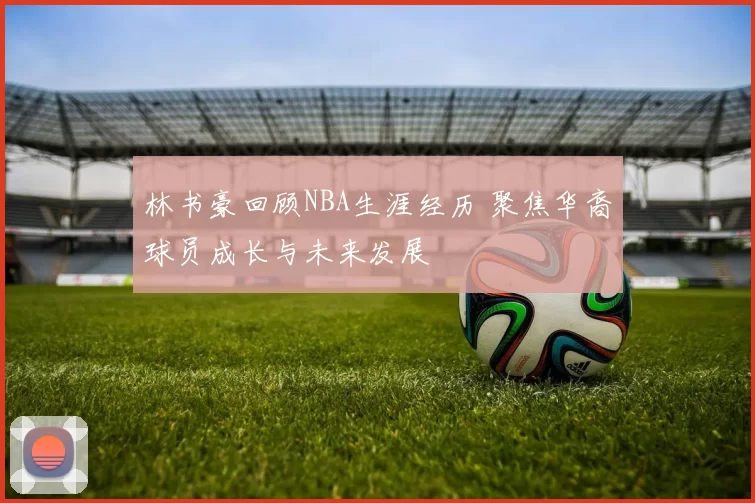 林书豪回顾NBA生涯经历 聚焦华裔球员成长与未来发展