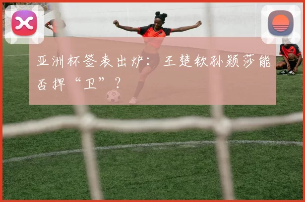 亚洲杯签表出炉:王楚钦孙颖莎能否捍“卫”?