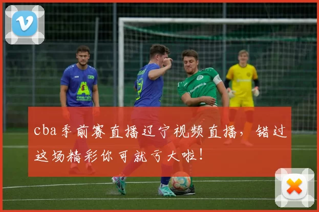 cba季前赛直播辽宁视频直播，错过这场精彩你可就亏大啦！