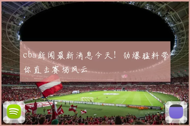 cba新闻最新消息今天!劲爆猛料带你直击赛场风云