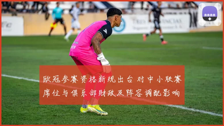 欧冠参赛资格新规出台 对中小联赛席位与俱乐部财政及阵容调配影响解读