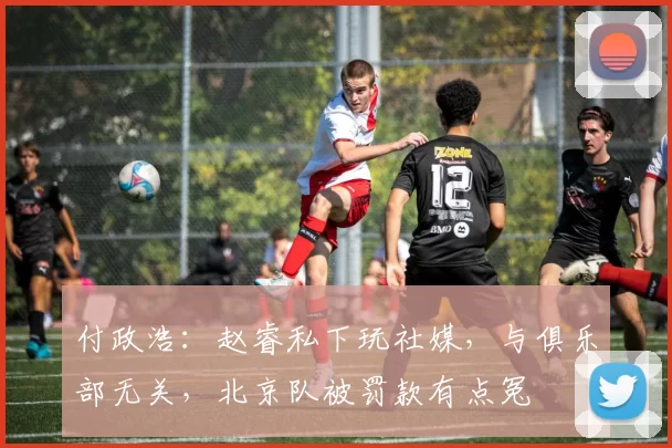 付政浩：赵睿私下玩社媒，与俱乐部无关，北京队被罚款有点冤