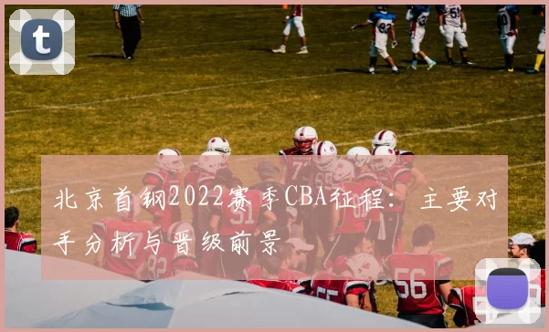 北京首钢2022赛季CBA征程：主要对手分析与晋级前景