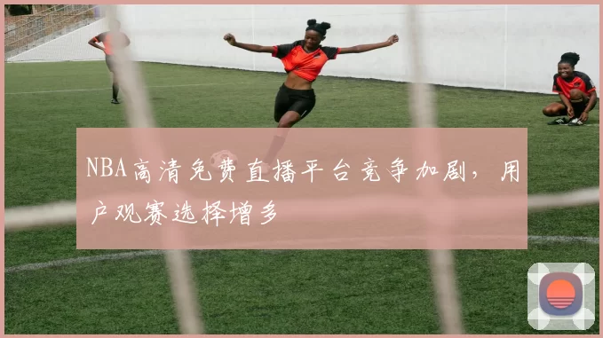 NBA高清免费直播平台竞争加剧,用户观赛选择增多