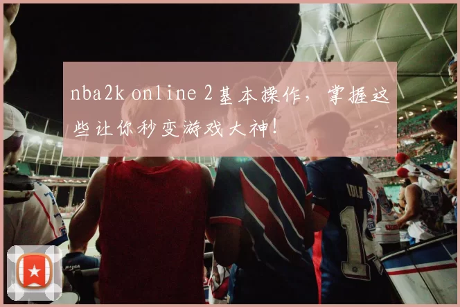 nba2k online 2基本操作，掌握这些让你秒变游戏大神！