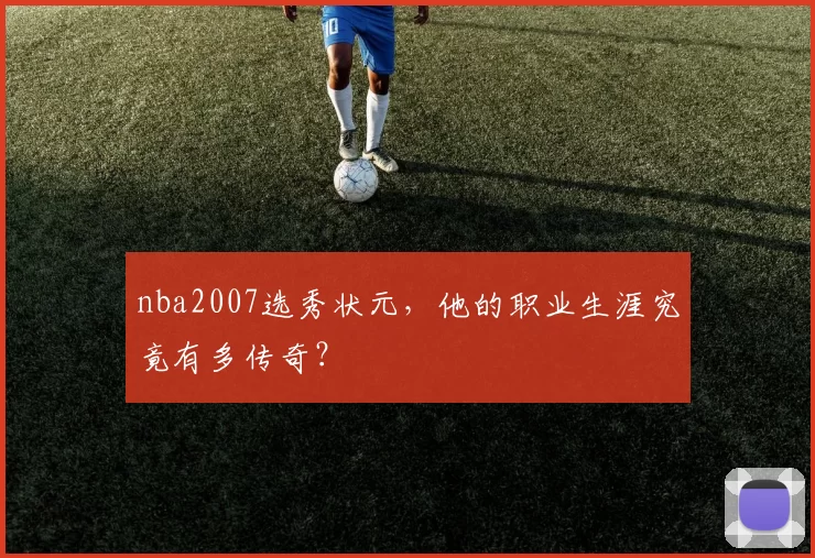 nba2007选秀状元，他的职业生涯究竟有多传奇？
