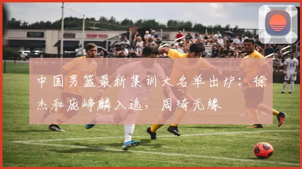 中国男篮最新集训大名单出炉:徐杰和庞峥麟入选,周琦无缘