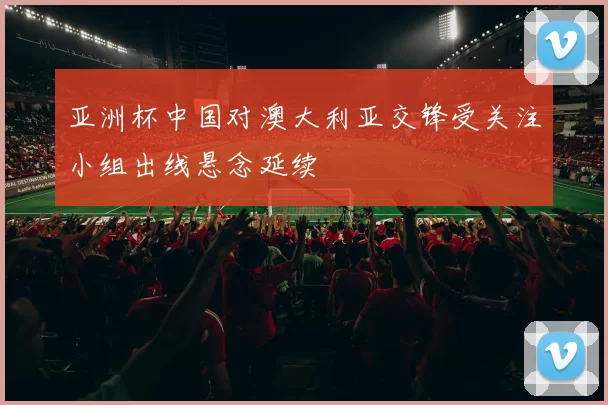 亚洲杯中国对澳大利亚交锋受关注小组出线悬念延续