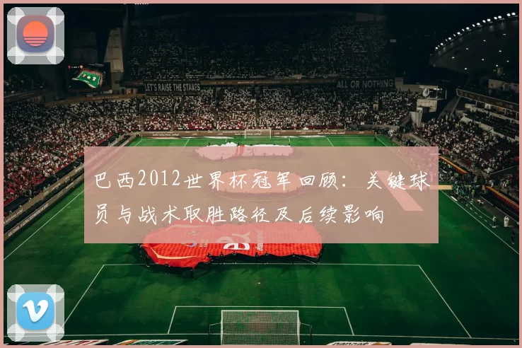 巴西2012世界杯冠军回顾:关键球员与战术取胜路径及后续影响