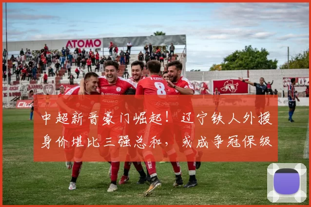 中超新晋豪门崛起!辽宁铁人外援身价堪比三强总和,或成争冠保级关键力量_欧元_赛季