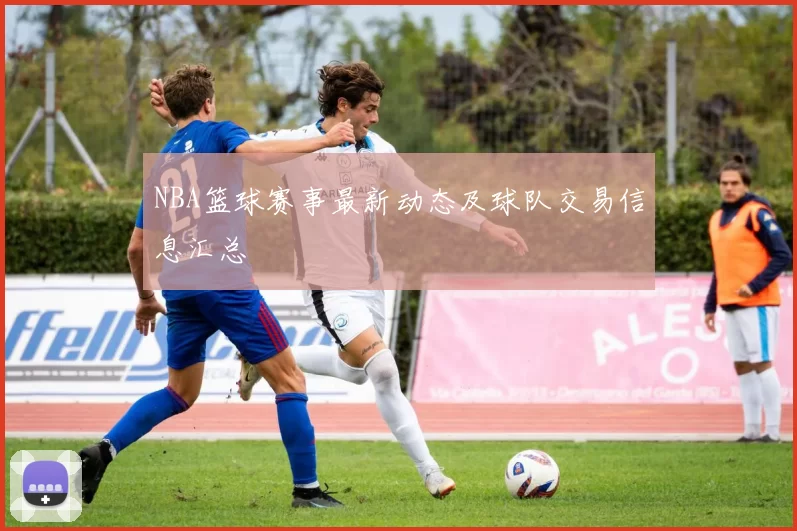 NBA篮球赛事最新动态及球队交易信息汇总