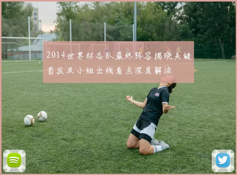 2014世界杯各队最终阵容揭晓关键首发及小组出线看点深度解读