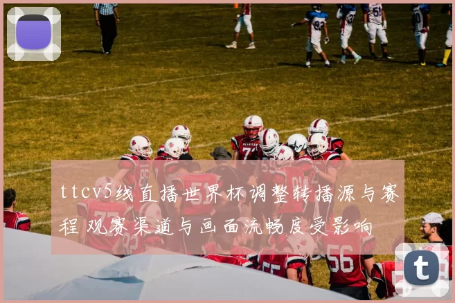 ttcv5线直播世界杯调整转播源与赛程 观赛渠道与画面流畅度受影响